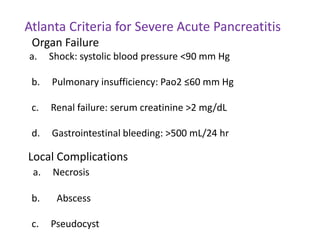 Atlanta Criteria for Severe Acute Pancreatitis
Organ Failure
a.

Shock: systolic blood pressure <90 mm Hg

b.

Pulmonary insufficiency: Pao2 ≤60 mm Hg

c.

Renal failure: serum creatinine >2 mg/dL

d.

Gastrointestinal bleeding: >500 mL/24 hr

Local Complications
a.

Necrosis

b.

Abscess

c.

Pseudocyst

 