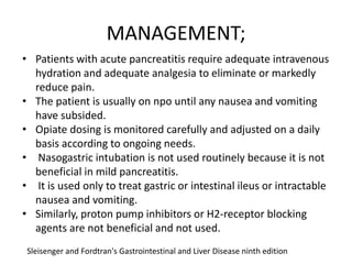 MANAGEMENT;
• Patients with acute pancreatitis require adequate intravenous
hydration and adequate analgesia to eliminate or markedly
reduce pain.
• The patient is usually on npo until any nausea and vomiting
have subsided.
• Opiate dosing is monitored carefully and adjusted on a daily
basis according to ongoing needs.
• Nasogastric intubation is not used routinely because it is not
beneficial in mild pancreatitis.
• It is used only to treat gastric or intestinal ileus or intractable
nausea and vomiting.
• Similarly, proton pump inhibitors or H2-receptor blocking
agents are not beneficial and not used.
Sleisenger and Fordtran's Gastrointestinal and Liver Disease ninth edition

 