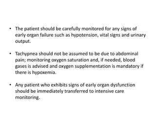 • The patient should be carefully monitored for any signs of
early organ failure such as hypotension, vital signs and urinary
output.
• Tachypnea should not be assumed to be due to abdominal
pain; monitoring oxygen saturation and, if needed, blood
gases is advised and oxygen supplementation is mandatory if
there is hypoxemia.
• Any patient who exhibits signs of early organ dysfunction
should be immediately transferred to intensive care
monitoring.

 