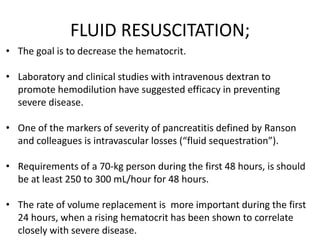 FLUID RESUSCITATION;
• The goal is to decrease the hematocrit.
• Laboratory and clinical studies with intravenous dextran to
promote hemodilution have suggested efficacy in preventing
severe disease.
• One of the markers of severity of pancreatitis defined by Ranson
and colleagues is intravascular losses (“fluid sequestration”).
• Requirements of a 70-kg person during the first 48 hours, is should
be at least 250 to 300 mL/hour for 48 hours.
• The rate of volume replacement is more important during the first
24 hours, when a rising hematocrit has been shown to correlate
closely with severe disease.

 