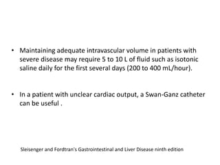 • Maintaining adequate intravascular volume in patients with
severe disease may require 5 to 10 L of fluid such as isotonic
saline daily for the first several days (200 to 400 mL/hour).
• In a patient with unclear cardiac output, a Swan-Ganz catheter
can be useful .

Sleisenger and Fordtran's Gastrointestinal and Liver Disease ninth edition

 