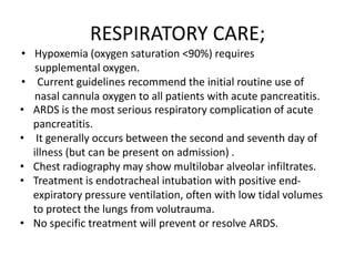 RESPIRATORY CARE;
• Hypoxemia (oxygen saturation <90%) requires
supplemental oxygen.
• Current guidelines recommend the initial routine use of
nasal cannula oxygen to all patients with acute pancreatitis.
• ARDS is the most serious respiratory complication of acute
pancreatitis.
• It generally occurs between the second and seventh day of
illness (but can be present on admission) .
• Chest radiography may show multilobar alveolar infiltrates.
• Treatment is endotracheal intubation with positive endexpiratory pressure ventilation, often with low tidal volumes
to protect the lungs from volutrauma.
• No specific treatment will prevent or resolve ARDS.

 