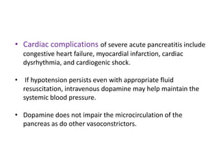 • Cardiac complications of severe acute pancreatitis include
congestive heart failure, myocardial infarction, cardiac
dysrhythmia, and cardiogenic shock.

• If hypotension persists even with appropriate fluid
resuscitation, intravenous dopamine may help maintain the
systemic blood pressure.
• Dopamine does not impair the microcirculation of the
pancreas as do other vasoconstrictors.

 