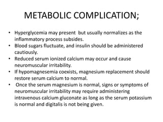 METABOLIC COMPLICATION;
• Hyperglycemia may present but usually normalizes as the
inflammatory process subsides.
• Blood sugars fluctuate, and insulin should be administered
cautiously.
• Reduced serum ionized calcium may occur and cause
neuromuscular irritability.
• If hypomagnesemia coexists, magnesium replacement should
restore serum calcium to normal.
• Once the serum magnesium is normal, signs or symptoms of
neuromuscular irritability may require administering
intravenous calcium gluconate as long as the serum potassium
is normal and digitalis is not being given.

 