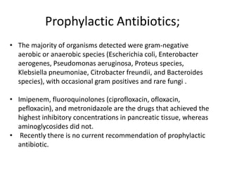 Prophylactic Antibiotics;
• The majority of organisms detected were gram-negative
aerobic or anaerobic species (Escherichia coli, Enterobacter
aerogenes, Pseudomonas aeruginosa, Proteus species,
Klebsiella pneumoniae, Citrobacter freundii, and Bacteroides
species), with occasional gram positives and rare fungi .
• Imipenem, fluoroquinolones (ciprofloxacin, ofloxacin,
pefloxacin), and metronidazole are the drugs that achieved the
highest inhibitory concentrations in pancreatic tissue, whereas
aminoglycosides did not.
• Recently there is no current recommendation of prophylactic
antibiotic.

 