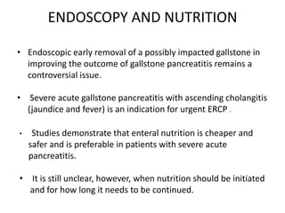 ENDOSCOPY AND NUTRITION
• Endoscopic early removal of a possibly impacted gallstone in
improving the outcome of gallstone pancreatitis remains a
controversial issue.
• Severe acute gallstone pancreatitis with ascending cholangitis
(jaundice and fever) is an indication for urgent ERCP .
•

Studies demonstrate that enteral nutrition is cheaper and
safer and is preferable in patients with severe acute
pancreatitis.

• It is still unclear, however, when nutrition should be initiated
and for how long it needs to be continued.

 
