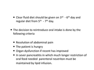 Clear fluid diet should be given on 3rd - 6th day and
regular diet from 5th - 7th day.
 The decision to reintroduce oral intake is done by the
following criteria





Resolution of abdominal pain
The patient is hungry
Organ dysfunction if recent has improved
In sever pancreatitis in which much longer restriction of
oral feed needed parenteral neutriton must be
maintained by lipid infusion.

 
