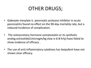 OTHER DRUGS;
• Gabexate mesylate is pancreatic protease inhibitor in acute
pancreatitis found no effect on the 90-day mortality rate, but a
reduced incidence of complication.
• The antisecretory hormone somatostatin or its synthetic
analog octreotide(1microgm/kg slow iv 6-8 hrly) have failed to
show evidence of efficacy .
• The use of anti-inflammatory cytokines has lexipafant have not
shown clear efficacy.

 