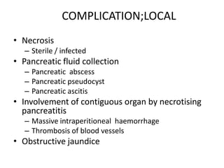 COMPLICATION;LOCAL
• Necrosis
– Sterile / infected

• Pancreatic fluid collection
– Pancreatic abscess
– Pancreatic pseudocyst
– Pancreatic ascitis

• Involvement of contiguous organ by necrotising
pancreatitis
– Massive intraperitioneal haemorrhage
– Thrombosis of blood vessels

• Obstructive jaundice

 