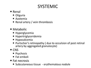 SYSTEMIC
 Renal
 Oliguria
 Azotemia
 Renal artery / vein thrombosis

 Metabolic





Hyperglycemia
Hypertriglyceridemia
Hypocalcemia
Purtscher’s retinopathy ( due to occulsion of post retinal
artery by aggregated granulocyte)

 CNS
 Psychosis
 Fat emboli

 Fat necrosis
 Subcutaneous tissue - erythematous nodule

 