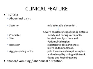 CLINICAL FEATURE
 HISTORY
 Abdominal pain :
 Severity
 Character
 Site
 Radiation
 Agg /releaving factor

mild tolerable discomfort
Severe constant incapacitating distress
steady and boring in character
located in epigastrium and
Periumblical region
radiation to back and chest,
lower abdomen flanks.
pain increases when pt in supine
and relieved by sitting with trunk
flexed and knee drawn up

 Nausea/ vomiting / abdominal distention

 