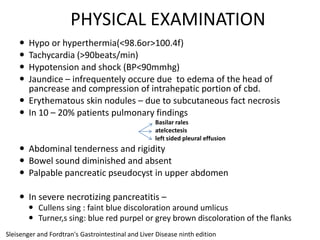 PHYSICAL EXAMINATION





Hypo or hyperthermia(<98.6or>100.4f)
Tachycardia (>90beats/min)
Hypotension and shock (BP<90mmhg)
Jaundice – infrequentely occure due to edema of the head of
pancrease and compression of intrahepatic portion of cbd.
 Erythematous skin nodules – due to subcutaneous fact necrosis
 In 10 – 20% patients pulmonary findings
Basilar rales
atelcectesis
left sided pleural effusion

 Abdominal tenderness and rigidity
 Bowel sound diminished and absent
 Palpable pancreatic pseudocyst in upper abdomen
 In severe necrotizing pancreatitis –
 Cullens sing : faint blue discoloration around umlicus
 Turner,s sing: blue red purpel or grey brown discoloration of the flanks
Sleisenger and Fordtran's Gastrointestinal and Liver Disease ninth edition

 