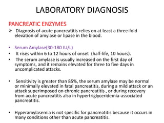 LABORATORY DIAGNOSIS
PANCREATIC ENZYMES
 Diagnosis of acute pancreatitis relies on at least a three-fold
elevation of amylase or lipase in the blood.
• Serum Amylase(30-180 IU/L)
• It rises within 6 to 12 hours of onset (half-life, 10 hours).
• The serum amylase is usually increased on the first day of
symptoms, and it remains elevated for three to five days in
uncomplicated attacks.
•

Sensitivity is greater than 85%, the serum amylase may be normal
or minimally elevated in fatal pancreatitis, during a mild attack or an
attack superimposed on chronic pancreatitis , or during recovery
from acute pancreatitis also in hypertriglyceridemia-associated
pancreatitis.

• Hyperamylasemia is not specific for pancreatitis because it occurs in
many conditions other than acute pancreatitis.

 