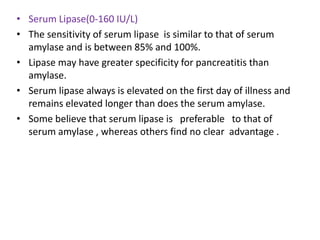• Serum Lipase(0-160 IU/L)
• The sensitivity of serum lipase is similar to that of serum
amylase and is between 85% and 100%.
• Lipase may have greater specificity for pancreatitis than
amylase.
• Serum lipase always is elevated on the first day of illness and
remains elevated longer than does the serum amylase.
• Some believe that serum lipase is preferable to that of
serum amylase , whereas others find no clear advantage .

 
