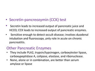 • Secretin-pancreozymin (CCK) test
• Secretin leads to increased output of pancreatic juice and
HCO3; CCK leads to increased output of pancreatic enzymes.
• Sensitive enough to detect occult disease; involves duodenal
intubation and fluoroscopy ,only role in acute on chronic
pancreatitis.

Other Pancreatic Enzymes
• They include PLA2, trypsin/typsinogen, carboxylester lipase,
carboxypeptidase A, colipase, elastase, and ribonuclease.
• None, alone or in combination, are better than serum
amylase or lipase

 