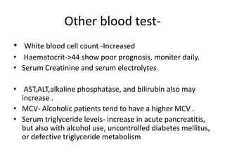 Other blood test• White blood cell count -Increased
• Haematocrit->44 show poor prognosis, moniter daily.
• Serum Creatinine and serum electrolytes
• AST,ALT,alkaline phosphatase, and bilirubin also may
increase .
• MCV- Alcoholic patients tend to have a higher MCV .
• Serum triglyceride levels- increase in acute pancreatitis,
but also with alcohol use, uncontrolled diabetes mellitus,
or defective triglyceride metabolism

 