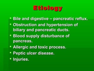 EtiologyEtiology
 Bile and digestive – pancreatic reflux.Bile and digestive – pancreatic reflux.
 Obstruction and hypertension ofObstruction and hypertension of
biliary and pancreatic ducts.biliary and pancreatic ducts.
 Blood supply disturbance ofBlood supply disturbance of
pancreas.pancreas.
 Allergic and toxic process.Allergic and toxic process.
 Peptic ulcer disease.Peptic ulcer disease.
 Injuries.Injuries.
 