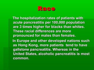 RaceRace
The hospitalization rates of patients withThe hospitalization rates of patients with
acute pancreatitis per 100,000 populationacute pancreatitis per 100,000 population
are 3 times higher for blacks than whites.are 3 times higher for blacks than whites.
These racial differences are moreThese racial differences are more
pronounced for males than females.pronounced for males than females.
In Europe and other developed nations suchIn Europe and other developed nations such
as Hong Kong, more patients tend to haveas Hong Kong, more patients tend to have
gallstone pancreatitis. Whereas in thegallstone pancreatitis. Whereas in the
United States, alcoholic pancreatitis is mostUnited States, alcoholic pancreatitis is most
common.common.
 