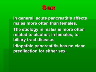 SexSex
In general, acute pancreatitis affectsIn general, acute pancreatitis affects
males more often than females.males more often than females.
The etiology in males is more oftenThe etiology in males is more often
related to alcohol; in females, torelated to alcohol; in females, to
biliary tract disease.biliary tract disease.
Idiopathic pancreatitis has no clearIdiopathic pancreatitis has no clear
predilection for either sex.predilection for either sex.
 