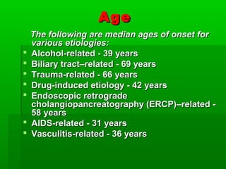AgeAge
The following are median ages of onset forThe following are median ages of onset for
various etiologies:various etiologies:
 Alcohol-related - 39 yearsAlcohol-related - 39 years
 Biliary tract–related - 69 yearsBiliary tract–related - 69 years
 Trauma-related - 66 yearsTrauma-related - 66 years
 Drug-induced etiology - 42 yearsDrug-induced etiology - 42 years
 Endoscopic retrogradeEndoscopic retrograde
cholangiopancreatography (ERCP)–related -cholangiopancreatography (ERCP)–related -
58 years58 years
 AIDS-related - 31 yearsAIDS-related - 31 years
 Vasculitis-related - 36 yearsVasculitis-related - 36 years
 