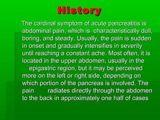 HistoryHistory
The cardinal symptom of acute pancreatitis isThe cardinal symptom of acute pancreatitis is
abdominal pain, which is characteristically dull,abdominal pain, which is characteristically dull,
boring, and steady. Usually, the pain is suddenboring, and steady. Usually, the pain is sudden
in onset and gradually intensifies in severityin onset and gradually intensifies in severity
until reaching a constant ache. Most often, it isuntil reaching a constant ache. Most often, it is
located in the upper abdomen, usually in thelocated in the upper abdomen, usually in the
epigastric region, but it may be perceivedepigastric region, but it may be perceived
more on the left or right side, depending onmore on the left or right side, depending on
which portion of the pancreas is involved. Thewhich portion of the pancreas is involved. The
pain radiates directly through the abdomenpain radiates directly through the abdomen
to the back in approximately one half of casesto the back in approximately one half of cases
 