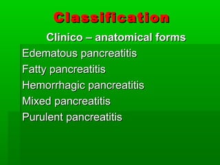ClassificationClassification
Clinico – anatomical formsClinico – anatomical forms
Edematous pancreatitisEdematous pancreatitis
Fatty pancreatitisFatty pancreatitis
Hemorrhagic pancreatitisHemorrhagic pancreatitis
Mixed pancreatitisMixed pancreatitis
Purulent pancreatitisPurulent pancreatitis
 