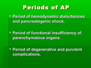 Periods of APPeriods of AP
 Period of hemodynamic disturbancesPeriod of hemodynamic disturbances
and pancreatogenic shock.and pancreatogenic shock.
 Period of functional insufficiency ofPeriod of functional insufficiency of
parenchymatous organs.parenchymatous organs.
 Period of degenerative and purulentPeriod of degenerative and purulent
complications.complications.
 