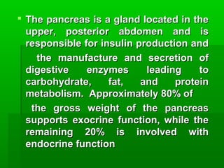  The pancreas is a gland located in theThe pancreas is a gland located in the
upper, posterior abdomen and isupper, posterior abdomen and is
responsible for insulin production andresponsible for insulin production and
the manufacture and secretion ofthe manufacture and secretion of
digestive enzymes leading todigestive enzymes leading to
carbohydrate, fat, and proteincarbohydrate, fat, and protein
metabolism. Approximately 80% ofmetabolism. Approximately 80% of
the gross weight of the pancreasthe gross weight of the pancreas
supports exocrine function, while thesupports exocrine function, while the
remaining 20% is involved withremaining 20% is involved with
endocrine functionendocrine function
 