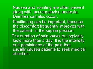 Nausea and vomiting are often presentNausea and vomiting are often present
along with accompanying anorexia.along with accompanying anorexia.
Diarrhea can also occur.Diarrhea can also occur.
Positioning can be important, becausePositioning can be important, because
the discomfort frequently improves withthe discomfort frequently improves with
the patient in the supine position.the patient in the supine position.
The duration of pain varies but typicallyThe duration of pain varies but typically
lasts more than a day. It is the intensitylasts more than a day. It is the intensity
and persistence of the pain thatand persistence of the pain that
usually causes patients to seek medicalusually causes patients to seek medical
attention.attention.
 