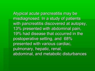 Atypical acute pancreatitis may beAtypical acute pancreatitis may be
misdiagnosed. In a study of patientsmisdiagnosed. In a study of patients
with pancreatitis discovered at autopsy,with pancreatitis discovered at autopsy,
13% presented with abdominal pain,13% presented with abdominal pain,
19% had disease that occurred in the19% had disease that occurred in the
postoperative setting, and 68%postoperative setting, and 68%
presented with various cardiac,presented with various cardiac,
pulmonary, hepatic, renal,pulmonary, hepatic, renal,
abdominal, and metabolic disturbancesabdominal, and metabolic disturbances
 