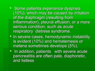  Some patients experience dyspneaSome patients experience dyspnea
(10%), which may be caused by irritation(10%), which may be caused by irritation
of the diaphragm (resulting fromof the diaphragm (resulting from
inflammation), pleural effusion, or a moreinflammation), pleural effusion, or a more
serious condition, such as acuteserious condition, such as acute
respiratory distress syndrome.respiratory distress syndrome.
 In severe cases, hemodynamic instabilityIn severe cases, hemodynamic instability
is evident (10%) and hematemesis oris evident (10%) and hematemesis or
melena sometimes develops (5%).melena sometimes develops (5%).
 In addition, patients with severe acuteIn addition, patients with severe acute
pancreatitis are often pale, diaphoretic,pancreatitis are often pale, diaphoretic,
and listlessand listless
 
