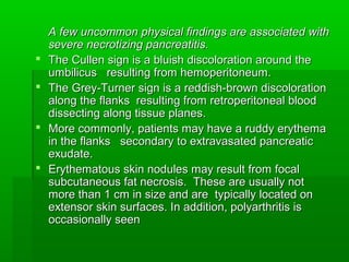 A few uncommon physical findings are associated withA few uncommon physical findings are associated with
severe necrotizing pancreatitis.severe necrotizing pancreatitis.
 The Cullen sign is a bluish discoloration around theThe Cullen sign is a bluish discoloration around the
umbilicus resulting from hemoperitoneum.umbilicus resulting from hemoperitoneum.
 The Grey-Turner sign is a reddish-brown discolorationThe Grey-Turner sign is a reddish-brown discoloration
along the flanks resulting from retroperitoneal bloodalong the flanks resulting from retroperitoneal blood
dissecting along tissue planes.dissecting along tissue planes.
 More commonly, patients may have a ruddy erythemaMore commonly, patients may have a ruddy erythema
in the flanks secondary to extravasated pancreaticin the flanks secondary to extravasated pancreatic
exudate.exudate.
 Erythematous skin nodules may result from focalErythematous skin nodules may result from focal
subcutaneous fat necrosis. These are usually notsubcutaneous fat necrosis. These are usually not
more than 1 cm in size and are typically located onmore than 1 cm in size and are typically located on
extensor skin surfaces. In addition, polyarthritis isextensor skin surfaces. In addition, polyarthritis is
occasionally seenoccasionally seen
 