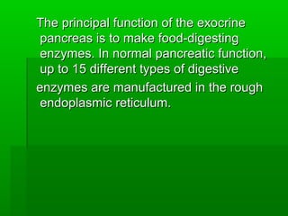 The principal function of the exocrineThe principal function of the exocrine
pancreas is to make food-digestingpancreas is to make food-digesting
enzymes. In normal pancreatic function,enzymes. In normal pancreatic function,
up to 15 different types of digestiveup to 15 different types of digestive
enzymes are manufactured in the roughenzymes are manufactured in the rough
endoplasmic reticulum.endoplasmic reticulum.
 