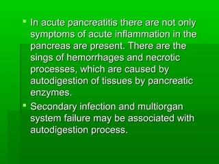  In acute pancreatitis there are not onlyIn acute pancreatitis there are not only
symptoms of acute inflammation in thesymptoms of acute inflammation in the
pancreas are present. There are thepancreas are present. There are the
sings of hemorrhages and necroticsings of hemorrhages and necrotic
processes, which are caused byprocesses, which are caused by
autodigestion of tissues by pancreaticautodigestion of tissues by pancreatic
enzymes.enzymes.
 Secondary infection and multiorganSecondary infection and multiorgan
system failure may be associated withsystem failure may be associated with
autodigestion process.autodigestion process.
 