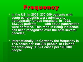 FrequencyFrequency
 In the US: In 2002, 230,000 patients withIn the US: In 2002, 230,000 patients with
acute pancreatitis were admitted toacute pancreatitis were admitted to
nonfederally funded hospitals. In 1998,nonfederally funded hospitals. In 1998,
183,000 patients with acute pancreatitis183,000 patients with acute pancreatitis
were admitted. This rend in rising incidencewere admitted. This rend in rising incidence
has been recognized over the past severalhas been recognized over the past several
decades.decades.
 Internationally: In Germany the frequency isInternationally: In Germany the frequency is
17.5 cases per 100,000 people. In Finland,17.5 cases per 100,000 people. In Finland,
the frequency is 73.4 cases per 100,000the frequency is 73.4 cases per 100,000
people.people.
 