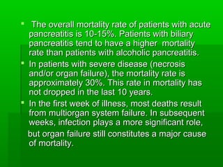  The overall mortality rate of patients with acuteThe overall mortality rate of patients with acute
pancreatitis is 10-15%. Patients with biliarypancreatitis is 10-15%. Patients with biliary
pancreatitis tend to have a higher mortalitypancreatitis tend to have a higher mortality
rate than patients with alcoholic pancreatitis.rate than patients with alcoholic pancreatitis.
 In patients with severe disease (necrosisIn patients with severe disease (necrosis
and/or organ failure), the mortality rate isand/or organ failure), the mortality rate is
approximately 30%. This rate in mortality hasapproximately 30%. This rate in mortality has
not dropped in the last 10 years.not dropped in the last 10 years.
 In the first week of illness, most deaths resultIn the first week of illness, most deaths result
from multiorgan system failure. In subsequentfrom multiorgan system failure. In subsequent
weeks, infection plays a more significant role,weeks, infection plays a more significant role,
but organ failure still constitutes a major causebut organ failure still constitutes a major cause
of mortality.of mortality.
 