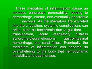 These mediators of inflammation cause anThese mediators of inflammation cause an
increase pancreatic permeability, leading toincrease pancreatic permeability, leading to
hemorrhage, edema, and eventually pancreatichemorrhage, edema, and eventually pancreatic
necrosis. As the mediators are excretednecrosis. As the mediators are excreted
into the circulation, systemic complications caninto the circulation, systemic complications can
arise, such as bacteremia due to gut floraarise, such as bacteremia due to gut flora
translocation, acute respiratory distresstranslocation, acute respiratory distress
syndrome,pleural effusions, gastrointestinalsyndrome,pleural effusions, gastrointestinal
hemorrhage, and renal failure. Eventually, thehemorrhage, and renal failure. Eventually, the
mediators of inflammation can become somediators of inflammation can become so
overwhelming to the body that hemodynamicoverwhelming to the body that hemodynamic
instability and death ensue.instability and death ensue.
 