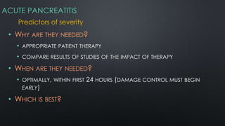 ACUTE PANCREATITIS
Predictors of severity
• WHY ARE THEY NEEDED?
• APPROPRIATE PATIENT THERAPY
• COMPARE RESULTS OF STUDIES OF THE IMPACT OF THERAPY
• WHEN ARE THEY NEEDED?
• OPTIMALLY, WITHIN FIRST 24 HOURS (DAMAGE CONTROL MUST BEGIN
EARLY)
• WHICH IS BEST?
 