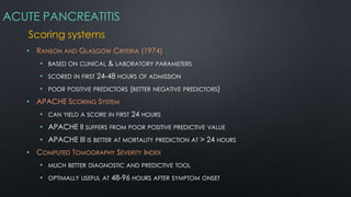 ACUTE PANCREATITIS
Scoring systems
• RANSON AND GLASGOW CRITERIA (1974)
• BASED ON CLINICAL & LABORATORY PARAMETERS
• SCORED IN FIRST 24-48 HOURS OF ADMISSION
• POOR POSITIVE PREDICTORS (BETTER NEGATIVE PREDICTORS)
• APACHE SCORING SYSTEM
• CAN YIELD A SCORE IN FIRST 24 HOURS
• APACHE II SUFFERS FROM POOR POSITIVE PREDICTIVE VALUE
• APACHE III IS BETTER AT MORTALITY PREDICTION AT > 24 HOURS
• COMPUTED TOMOGRAPHY SEVERITY INDEX
• MUCH BETTER DIAGNOSTIC AND PREDICTIVE TOOL
• OPTIMALLY USEFUL AT 48-96 HOURS AFTER SYMPTOM ONSET
 
