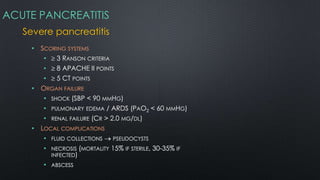 ACUTE PANCREATITIS
Severe pancreatitis
• SCORING SYSTEMS
• 3 RANSON CRITERIA
• 8 APACHE II POINTS
• 5 CT POINTS
• ORGAN FAILURE
• SHOCK (SBP < 90 MMHG)
• PULMONARY EDEMA / ARDS (PAO2 < 60 MMHG)
• RENAL FAILURE (CR > 2.0 MG/DL)
• LOCAL COMPLICATIONS
• FLUID COLLECTIONS PSEUDOCYSTS
• NECROSIS (MORTALITY 15% IF STERILE, 30-35% IF
INFECTED)
• ABSCESS
 