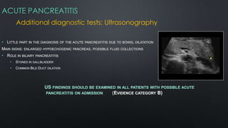ACUTE PANCREATITIS
Additional diagnostic tests: Ultrasonography
• LITTLE PART IN THE DIAGNOSIS OF THE ACUTE PANCREATITIS DUE TO BOWEL DILATATION
MAIN SIGNS: ENLARGED HYPOECHOGENIC PANCREAS, POSSIBLE FLUID COLLECTIONS
• ROLE IN BILIARY PANCREATITIS
• STONES IN GALLBLADDER
• COMMON BILE DUCT DILATION
US FINDINGS SHOULD BE EXAMINED IN ALL PATIENTS WITH POSSIBLE ACUTE
PANCREATITIS ON ADMISSION (EVIDENCE CATEGORY B)
 