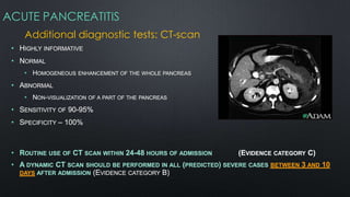 ACUTE PANCREATITIS
Additional diagnostic tests: CT-scan
• HIGHLY INFORMATIVE
• NORMAL
• HOMOGENEOUS ENHANCEMENT OF THE WHOLE PANCREAS
• ABNORMAL
• NON-VISUALIZATION OF A PART OF THE PANCREAS
• SENSITIVITY OF 90-95%
• SPECIFICITY – 100%
• ROUTINE USE OF CT SCAN WITHIN 24-48 HOURS OF ADMISSION (EVIDENCE CATEGORY C)
• A DYNAMIC CT SCAN SHOULD BE PERFORMED IN ALL (PREDICTED) SEVERE CASES BETWEEN 3 AND 10
DAYS AFTER ADMISSION (EVIDENCE CATEGORY B)
 
