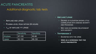 ACUTE PANCREATITIS
Additional diagnostic lab tests
• AMYLASE AND LIPASE
• PLASMA LEVEL PEAK WITHIN 24 HOURS
• T1/2 OF AMYLASE << LIPASE
Sensitivity Specificity
Amylase 67-100 85-98
Lipase 82-100 86-100
• AMYLASE/ LIPASE
• DEGREE OF ELEVATION SHOWS LITTLE
CORRELATION WITH DISEASE SEVERITY
AND PROGNOSIS
• MAY HAVE AN INVERSE RELATIONSHIP
WITH SEVERITY
• TRYPSINOGEN 2
• EXCRETED INTO THE URINE
• USED AS A SCREENING TEST FOR
ACUTE PANCREATITIS
 