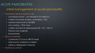ACUTE PANCREATITIS
Initial management of acute pancreatitis
• PANCREATIC REST & SUPPORTIVE CARE
• FLUID RESUSCITATION* – MAY REQUIRE 5-10 LITERS/DAY
• CAREFUL PULMONARY & RENAL MONITORING – ICU
• MAINTAIN HEMATOCRIT OF 26-30%
• PAIN CONTROL – PCA PUMP
• CORRECT ELECTROLYTE DERANGEMENTS (K+, CA++, MG++)
• PROTON PUMP INHIBITORS
• SANDOSTATINE
• RULE-OUT NECROSIS
• CONTRASTED CT SCAN AT 48-72 HOURS
• PROPHYLACTIC ANTIBIOTICS IF PRESENT
• SURGICAL DEBRIDEMENT IF INFECTED
• NUTRITIONAL SUPPORT
 