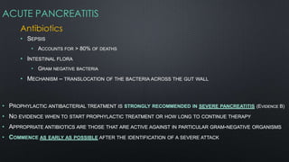 ACUTE PANCREATITIS
Antibiotics
• SEPSIS
• ACCOUNTS FOR > 80% OF DEATHS
• INTESTINAL FLORA
• GRAM NEGATIVE BACTERIA
• MECHANISM – TRANSLOCATION OF THE BACTERIA ACROSS THE GUT WALL
• PROPHYLACTIC ANTIBACTERIAL TREATMENT IS STRONGLY RECOMMENDED IN SEVERE PANCREATITIS (EVIDENCE B)
• NO EVIDENCE WHEN TO START PROPHYLACTIC TREATMENT OR HOW LONG TO CONTINUE THERAPY
• APPROPRIATE ANTIBIOTICS ARE THOSE THAT ARE ACTIVE AGAINST IN PARTICULAR GRAM-NEGATIVE ORGANISMS
• COMMENCE AS EARLY AS POSSIBLE AFTER THE IDENTIFICATION OF A SEVERE ATTACK
 
