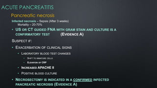 ACUTE PANCREATITIS
Pancreatic necrosis
Infected necrosis – Sepsis (After 3 weeks)
Mortality – 20-70%
• US OR CT GUIDED FNA WITH GRAM STAIN AND CULTURE IS A
CONFIRMATORY TEST (EVIDENCE A)
SUSPECT IF:
• EXACERBATION OF CLINICAL SIGNS
• LABORATORY BLOOD TEST CHANGES
• SHIFT TO IMMATURE CELLS
• ELEVATION OF CRP
• INCREASED APACHE II
• POSITIVE BLOOD CULTURE
• NECROSECTOMY IS INDICATED IN A CONFIRMED INFECTED
PANCREATIC NECROSIS (EVIDENCE A)
 