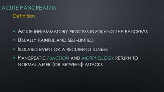 ACUTE PANCREATITIS
Definition
• ACUTE INFLAMMATORY PROCESS INVOLVING THE PANCREAS
• USUALLY PAINFUL AND SELF-LIMITED
• ISOLATED EVENT OR A RECURRING ILLNESS
• PANCREATIC FUNCTION AND MORPHOLOGY RETURN TO
NORMAL AFTER (OR BETWEEN) ATTACKS
 