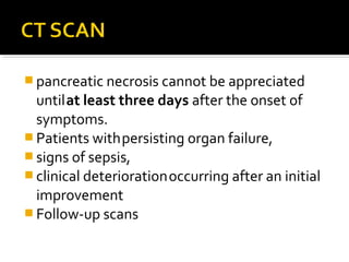 pancreatic necrosis cannot be appreciated 
until at least three days after the onset of 
symptoms. 
Patients with persisting organ failure, 
signs of sepsis, 
clinical deterioration occurring after an initial 
improvement 
Follow-up scans 
 