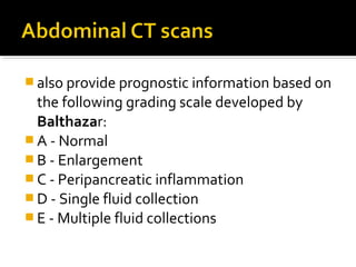 also provide prognostic information based on 
the following grading scale developed by 
Balthazar: 
A - Normal 
B - Enlargement 
C - Peripancreatic inflammation 
D - Single fluid collection 
E - Multiple fluid collections 
 