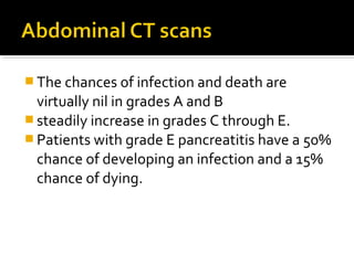 The chances of infection and death are 
virtually nil in grades A and B 
steadily increase in grades C through E. 
Patients with grade E pancreatitis have a 50% 
chance of developing an infection and a 15% 
chance of dying. 
 